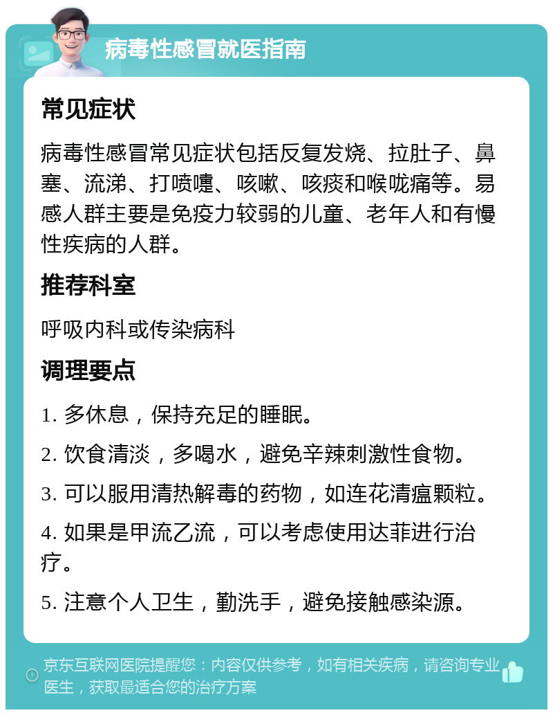 病毒性感冒就医指南 常见症状 病毒性感冒常见症状包括反复发烧、拉肚子、鼻塞、流涕、打喷嚏、咳嗽、咳痰和喉咙痛等。易感人群主要是免疫力较弱的儿童、老年人和有慢性疾病的人群。 推荐科室 呼吸内科或传染病科 调理要点 1. 多休息，保持充足的睡眠。 2. 饮食清淡，多喝水，避免辛辣刺激性食物。 3. 可以服用清热解毒的药物，如连花清瘟颗粒。 4. 如果是甲流乙流，可以考虑使用达菲进行治疗。 5. 注意个人卫生，勤洗手，避免接触感染源。