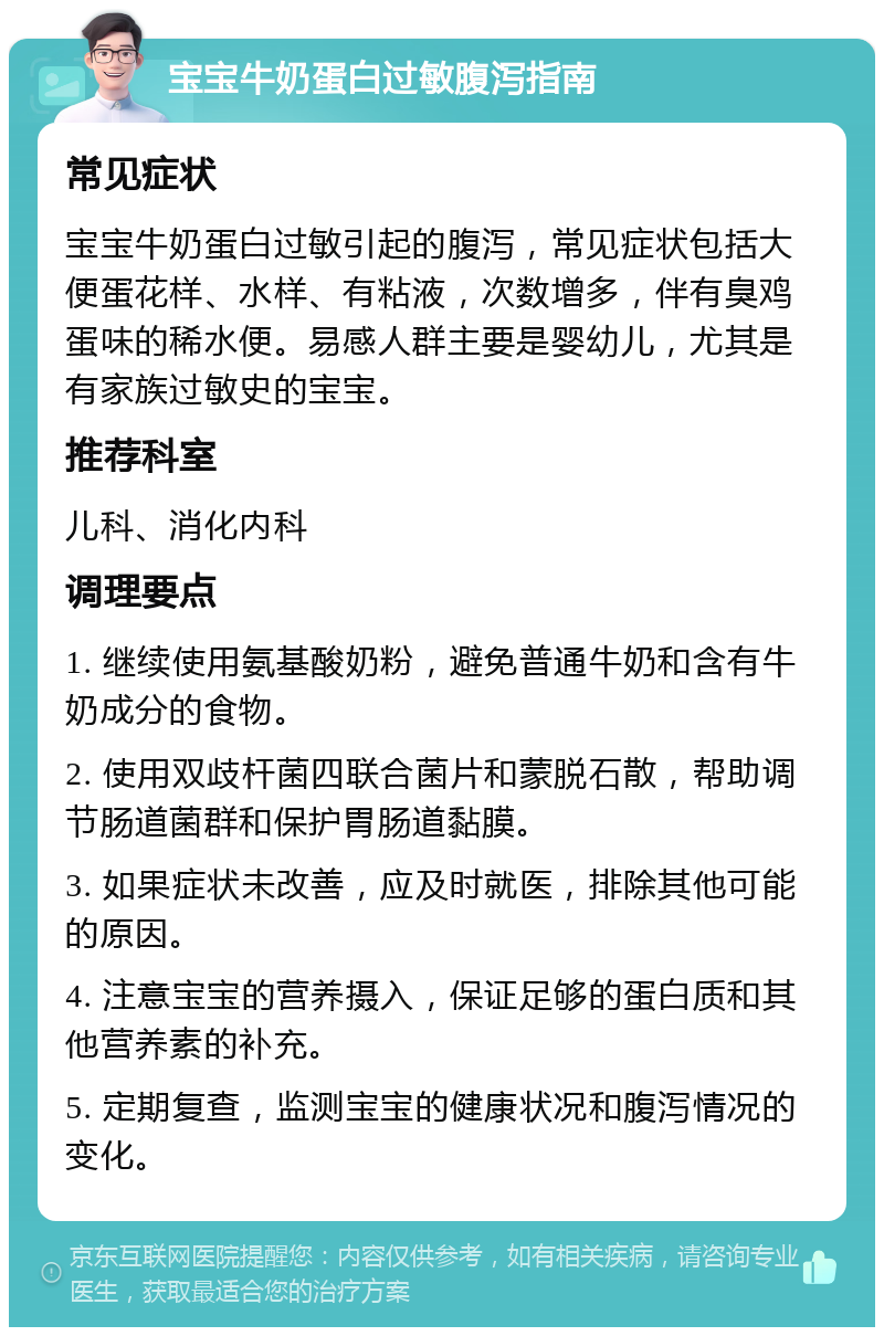 宝宝牛奶蛋白过敏腹泻指南 常见症状 宝宝牛奶蛋白过敏引起的腹泻，常见症状包括大便蛋花样、水样、有粘液，次数增多，伴有臭鸡蛋味的稀水便。易感人群主要是婴幼儿，尤其是有家族过敏史的宝宝。 推荐科室 儿科、消化内科 调理要点 1. 继续使用氨基酸奶粉，避免普通牛奶和含有牛奶成分的食物。 2. 使用双歧杆菌四联合菌片和蒙脱石散，帮助调节肠道菌群和保护胃肠道黏膜。 3. 如果症状未改善，应及时就医，排除其他可能的原因。 4. 注意宝宝的营养摄入，保证足够的蛋白质和其他营养素的补充。 5. 定期复查，监测宝宝的健康状况和腹泻情况的变化。