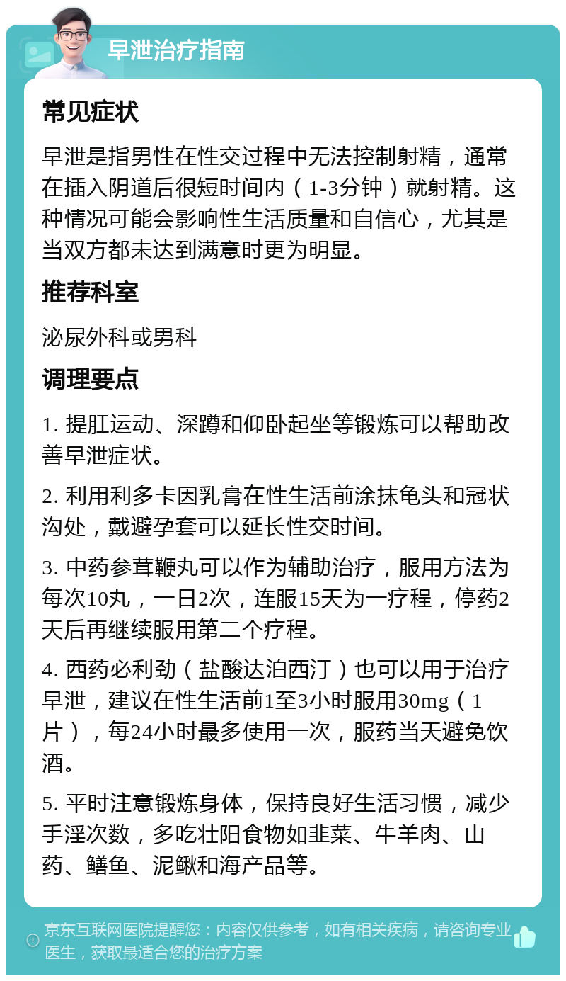 早泄治疗指南 常见症状 早泄是指男性在性交过程中无法控制射精，通常在插入阴道后很短时间内（1-3分钟）就射精。这种情况可能会影响性生活质量和自信心，尤其是当双方都未达到满意时更为明显。 推荐科室 泌尿外科或男科 调理要点 1. 提肛运动、深蹲和仰卧起坐等锻炼可以帮助改善早泄症状。 2. 利用利多卡因乳膏在性生活前涂抹龟头和冠状沟处，戴避孕套可以延长性交时间。 3. 中药参茸鞭丸可以作为辅助治疗，服用方法为每次10丸，一日2次，连服15天为一疗程，停药2天后再继续服用第二个疗程。 4. 西药必利劲（盐酸达泊西汀）也可以用于治疗早泄，建议在性生活前1至3小时服用30mg（1片），每24小时最多使用一次，服药当天避免饮酒。 5. 平时注意锻炼身体，保持良好生活习惯，减少手淫次数，多吃壮阳食物如韭菜、牛羊肉、山药、鳝鱼、泥鳅和海产品等。