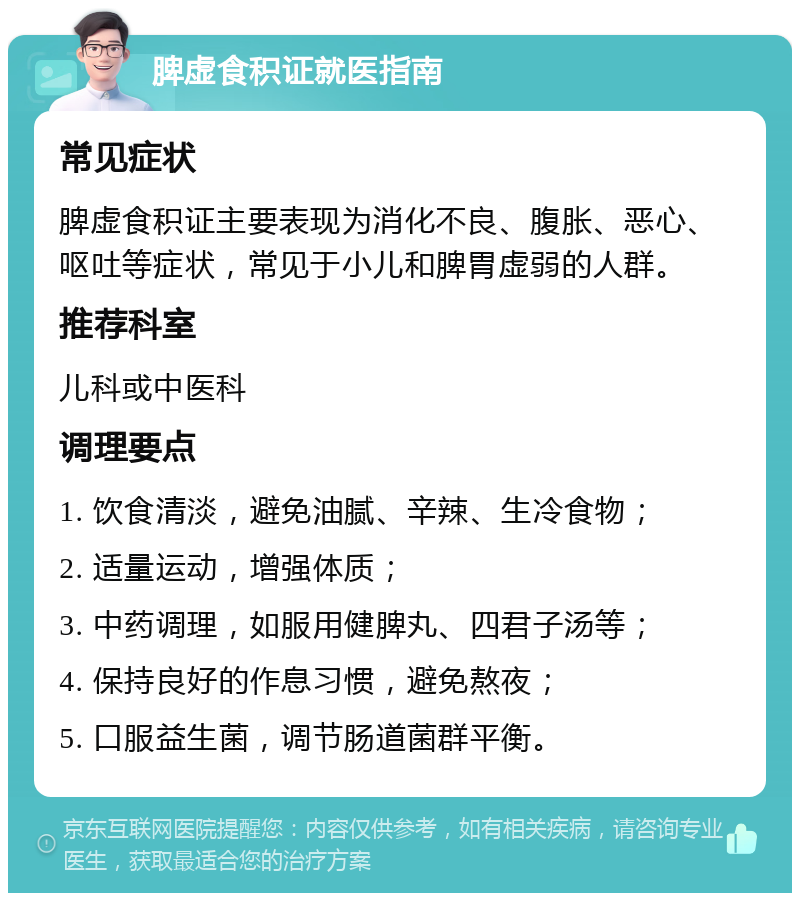 脾虚食积证就医指南 常见症状 脾虚食积证主要表现为消化不良、腹胀、恶心、呕吐等症状，常见于小儿和脾胃虚弱的人群。 推荐科室 儿科或中医科 调理要点 1. 饮食清淡，避免油腻、辛辣、生冷食物； 2. 适量运动，增强体质； 3. 中药调理，如服用健脾丸、四君子汤等； 4. 保持良好的作息习惯，避免熬夜； 5. 口服益生菌，调节肠道菌群平衡。