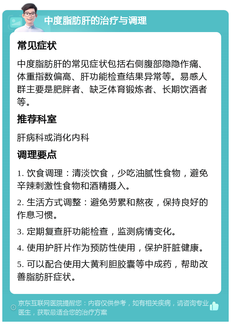 中度脂肪肝的治疗与调理 常见症状 中度脂肪肝的常见症状包括右侧腹部隐隐作痛、体重指数偏高、肝功能检查结果异常等。易感人群主要是肥胖者、缺乏体育锻炼者、长期饮酒者等。 推荐科室 肝病科或消化内科 调理要点 1. 饮食调理：清淡饮食，少吃油腻性食物，避免辛辣刺激性食物和酒精摄入。 2. 生活方式调整：避免劳累和熬夜，保持良好的作息习惯。 3. 定期复查肝功能检查，监测病情变化。 4. 使用护肝片作为预防性使用，保护肝脏健康。 5. 可以配合使用大黄利胆胶囊等中成药，帮助改善脂肪肝症状。