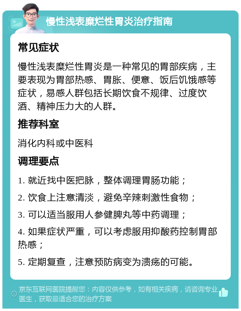 慢性浅表糜烂性胃炎治疗指南 常见症状 慢性浅表糜烂性胃炎是一种常见的胃部疾病，主要表现为胃部热感、胃胀、便意、饭后饥饿感等症状，易感人群包括长期饮食不规律、过度饮酒、精神压力大的人群。 推荐科室 消化内科或中医科 调理要点 1. 就近找中医把脉，整体调理胃肠功能； 2. 饮食上注意清淡，避免辛辣刺激性食物； 3. 可以适当服用人参健脾丸等中药调理； 4. 如果症状严重，可以考虑服用抑酸药控制胃部热感； 5. 定期复查，注意预防病变为溃疡的可能。