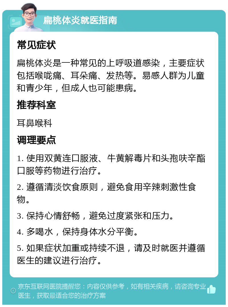 扁桃体炎就医指南 常见症状 扁桃体炎是一种常见的上呼吸道感染，主要症状包括喉咙痛、耳朵痛、发热等。易感人群为儿童和青少年，但成人也可能患病。 推荐科室 耳鼻喉科 调理要点 1. 使用双黄连口服液、牛黄解毒片和头孢呋辛酯口服等药物进行治疗。 2. 遵循清淡饮食原则，避免食用辛辣刺激性食物。 3. 保持心情舒畅，避免过度紧张和压力。 4. 多喝水，保持身体水分平衡。 5. 如果症状加重或持续不退，请及时就医并遵循医生的建议进行治疗。