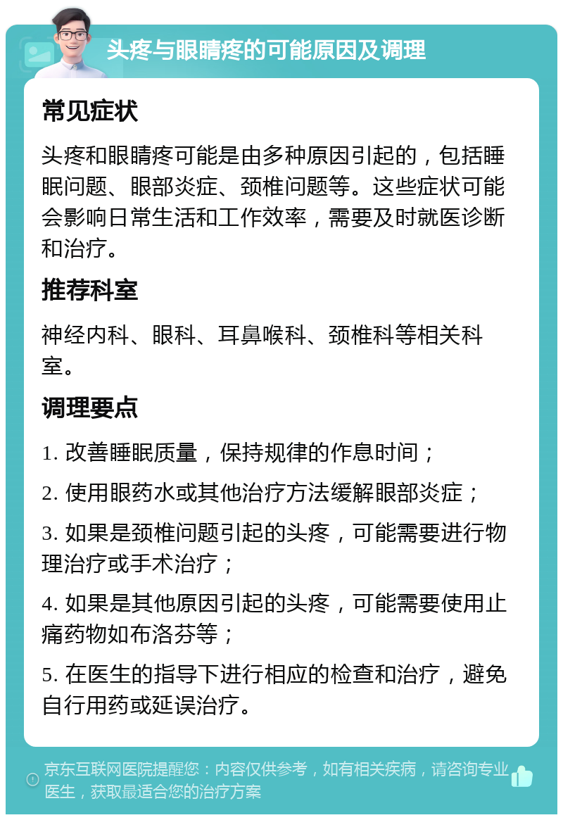 头疼与眼睛疼的可能原因及调理 常见症状 头疼和眼睛疼可能是由多种原因引起的，包括睡眠问题、眼部炎症、颈椎问题等。这些症状可能会影响日常生活和工作效率，需要及时就医诊断和治疗。 推荐科室 神经内科、眼科、耳鼻喉科、颈椎科等相关科室。 调理要点 1. 改善睡眠质量，保持规律的作息时间； 2. 使用眼药水或其他治疗方法缓解眼部炎症； 3. 如果是颈椎问题引起的头疼，可能需要进行物理治疗或手术治疗； 4. 如果是其他原因引起的头疼，可能需要使用止痛药物如布洛芬等； 5. 在医生的指导下进行相应的检查和治疗，避免自行用药或延误治疗。