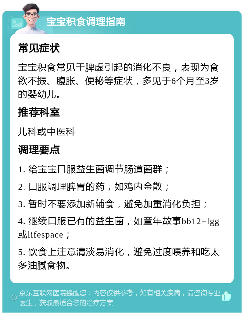 宝宝积食调理指南 常见症状 宝宝积食常见于脾虚引起的消化不良，表现为食欲不振、腹胀、便秘等症状，多见于6个月至3岁的婴幼儿。 推荐科室 儿科或中医科 调理要点 1. 给宝宝口服益生菌调节肠道菌群； 2. 口服调理脾胃的药，如鸡内金散； 3. 暂时不要添加新辅食，避免加重消化负担； 4. 继续口服已有的益生菌，如童年故事bb12+lgg或lifespace； 5. 饮食上注意清淡易消化，避免过度喂养和吃太多油腻食物。