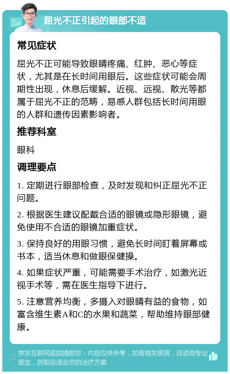 屈光不正引起的眼部不适 常见症状 屈光不正可能导致眼睛疼痛、红肿、恶心等症状，尤其是在长时间用眼后。这些症状可能会周期性出现，休息后缓解。近视、远视、散光等都属于屈光不正的范畴，易感人群包括长时间用眼的人群和遗传因素影响者。 推荐科室 眼科 调理要点 1. 定期进行眼部检查，及时发现和纠正屈光不正问题。 2. 根据医生建议配戴合适的眼镜或隐形眼镜，避免使用不合适的眼镜加重症状。 3. 保持良好的用眼习惯，避免长时间盯着屏幕或书本，适当休息和做眼保健操。 4. 如果症状严重，可能需要手术治疗，如激光近视手术等，需在医生指导下进行。 5. 注意营养均衡，多摄入对眼睛有益的食物，如富含维生素A和C的水果和蔬菜，帮助维持眼部健康。