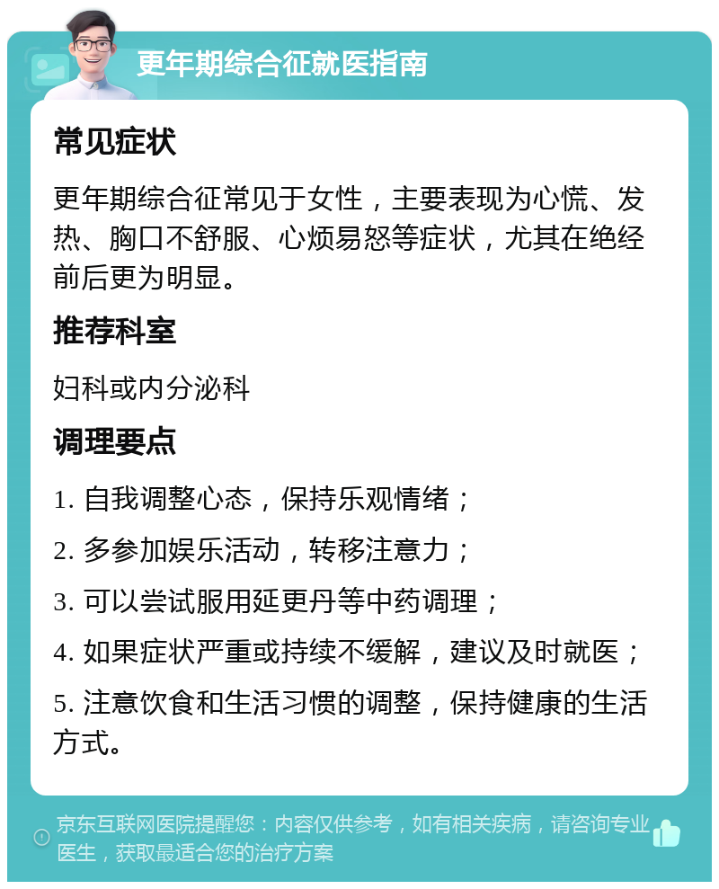 更年期综合征就医指南 常见症状 更年期综合征常见于女性，主要表现为心慌、发热、胸口不舒服、心烦易怒等症状，尤其在绝经前后更为明显。 推荐科室 妇科或内分泌科 调理要点 1. 自我调整心态，保持乐观情绪； 2. 多参加娱乐活动，转移注意力； 3. 可以尝试服用延更丹等中药调理； 4. 如果症状严重或持续不缓解，建议及时就医； 5. 注意饮食和生活习惯的调整，保持健康的生活方式。