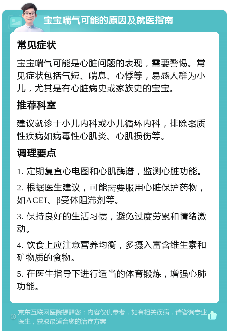 宝宝喘气可能的原因及就医指南 常见症状 宝宝喘气可能是心脏问题的表现，需要警惕。常见症状包括气短、喘息、心悸等，易感人群为小儿，尤其是有心脏病史或家族史的宝宝。 推荐科室 建议就诊于小儿内科或小儿循环内科，排除器质性疾病如病毒性心肌炎、心肌损伤等。 调理要点 1. 定期复查心电图和心肌酶谱，监测心脏功能。 2. 根据医生建议，可能需要服用心脏保护药物，如ACEI、β受体阻滞剂等。 3. 保持良好的生活习惯，避免过度劳累和情绪激动。 4. 饮食上应注意营养均衡，多摄入富含维生素和矿物质的食物。 5. 在医生指导下进行适当的体育锻炼，增强心肺功能。