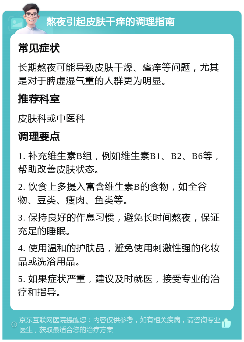 熬夜引起皮肤干痒的调理指南 常见症状 长期熬夜可能导致皮肤干燥、瘙痒等问题，尤其是对于脾虚湿气重的人群更为明显。 推荐科室 皮肤科或中医科 调理要点 1. 补充维生素B组，例如维生素B1、B2、B6等，帮助改善皮肤状态。 2. 饮食上多摄入富含维生素B的食物，如全谷物、豆类、瘦肉、鱼类等。 3. 保持良好的作息习惯，避免长时间熬夜，保证充足的睡眠。 4. 使用温和的护肤品，避免使用刺激性强的化妆品或洗浴用品。 5. 如果症状严重，建议及时就医，接受专业的治疗和指导。