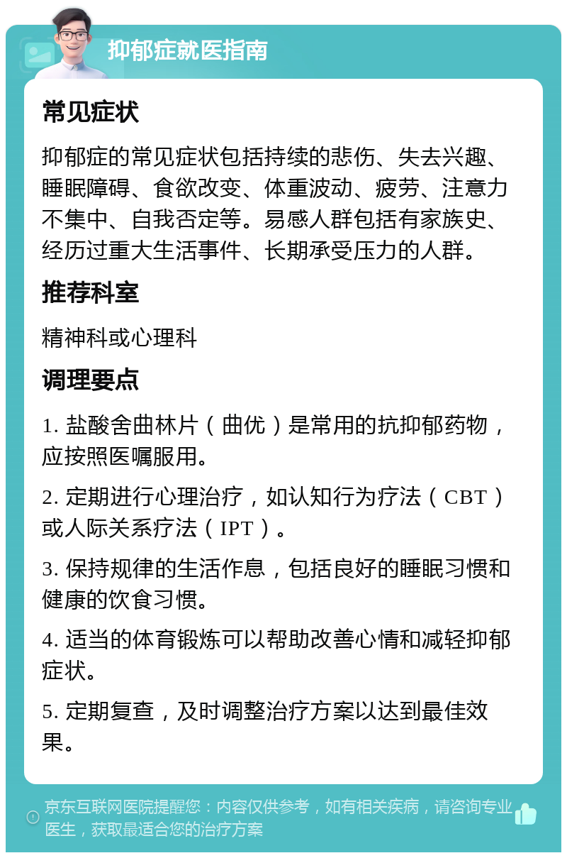 抑郁症就医指南 常见症状 抑郁症的常见症状包括持续的悲伤、失去兴趣、睡眠障碍、食欲改变、体重波动、疲劳、注意力不集中、自我否定等。易感人群包括有家族史、经历过重大生活事件、长期承受压力的人群。 推荐科室 精神科或心理科 调理要点 1. 盐酸舍曲林片（曲优）是常用的抗抑郁药物，应按照医嘱服用。 2. 定期进行心理治疗，如认知行为疗法（CBT）或人际关系疗法（IPT）。 3. 保持规律的生活作息，包括良好的睡眠习惯和健康的饮食习惯。 4. 适当的体育锻炼可以帮助改善心情和减轻抑郁症状。 5. 定期复查，及时调整治疗方案以达到最佳效果。