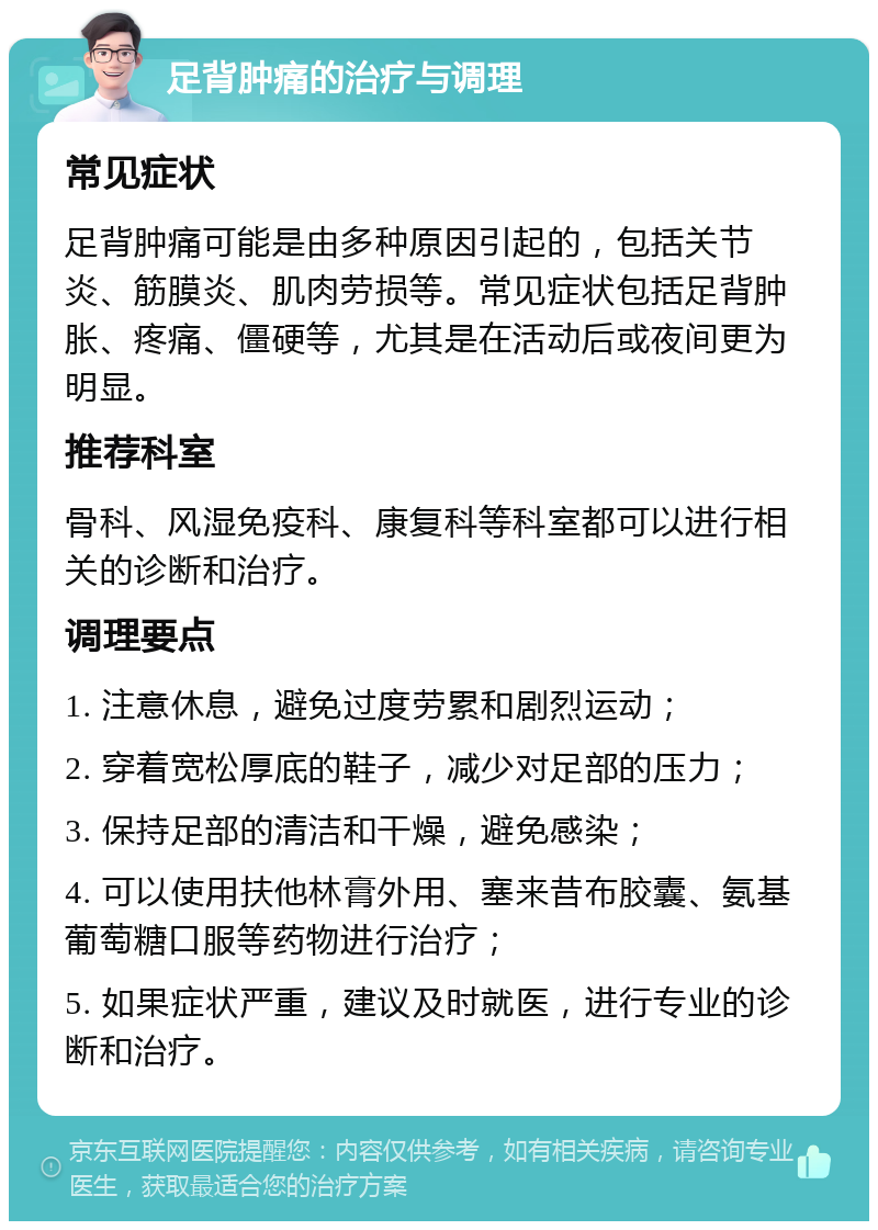 足背肿痛的治疗与调理 常见症状 足背肿痛可能是由多种原因引起的，包括关节炎、筋膜炎、肌肉劳损等。常见症状包括足背肿胀、疼痛、僵硬等，尤其是在活动后或夜间更为明显。 推荐科室 骨科、风湿免疫科、康复科等科室都可以进行相关的诊断和治疗。 调理要点 1. 注意休息，避免过度劳累和剧烈运动； 2. 穿着宽松厚底的鞋子，减少对足部的压力； 3. 保持足部的清洁和干燥，避免感染； 4. 可以使用扶他林膏外用、塞来昔布胶囊、氨基葡萄糖口服等药物进行治疗； 5. 如果症状严重，建议及时就医，进行专业的诊断和治疗。