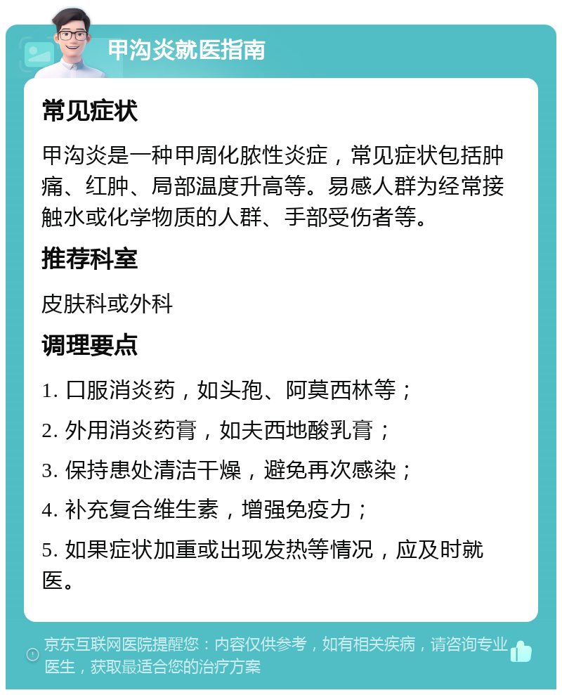 甲沟炎就医指南 常见症状 甲沟炎是一种甲周化脓性炎症，常见症状包括肿痛、红肿、局部温度升高等。易感人群为经常接触水或化学物质的人群、手部受伤者等。 推荐科室 皮肤科或外科 调理要点 1. 口服消炎药，如头孢、阿莫西林等； 2. 外用消炎药膏，如夫西地酸乳膏； 3. 保持患处清洁干燥，避免再次感染； 4. 补充复合维生素，增强免疫力； 5. 如果症状加重或出现发热等情况，应及时就医。