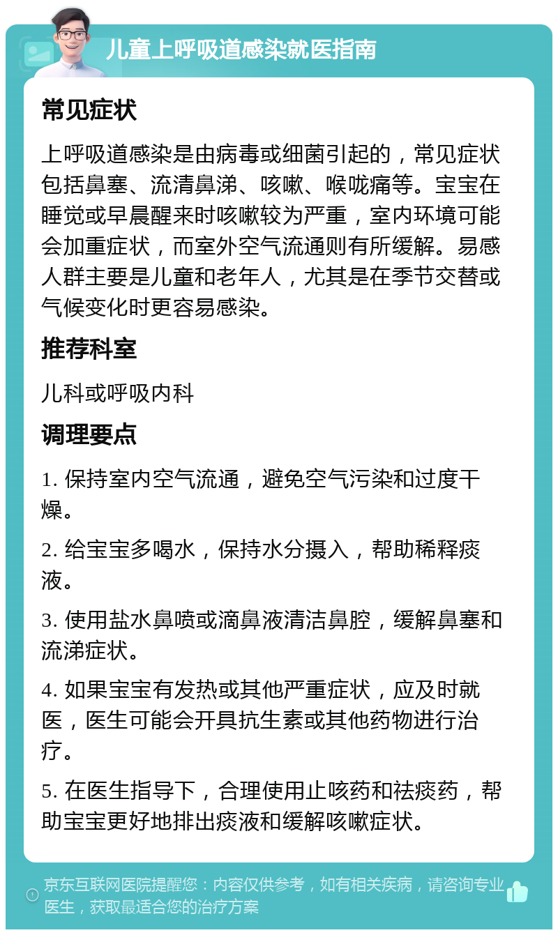 儿童上呼吸道感染就医指南 常见症状 上呼吸道感染是由病毒或细菌引起的，常见症状包括鼻塞、流清鼻涕、咳嗽、喉咙痛等。宝宝在睡觉或早晨醒来时咳嗽较为严重，室内环境可能会加重症状，而室外空气流通则有所缓解。易感人群主要是儿童和老年人，尤其是在季节交替或气候变化时更容易感染。 推荐科室 儿科或呼吸内科 调理要点 1. 保持室内空气流通，避免空气污染和过度干燥。 2. 给宝宝多喝水，保持水分摄入，帮助稀释痰液。 3. 使用盐水鼻喷或滴鼻液清洁鼻腔，缓解鼻塞和流涕症状。 4. 如果宝宝有发热或其他严重症状，应及时就医，医生可能会开具抗生素或其他药物进行治疗。 5. 在医生指导下，合理使用止咳药和祛痰药，帮助宝宝更好地排出痰液和缓解咳嗽症状。