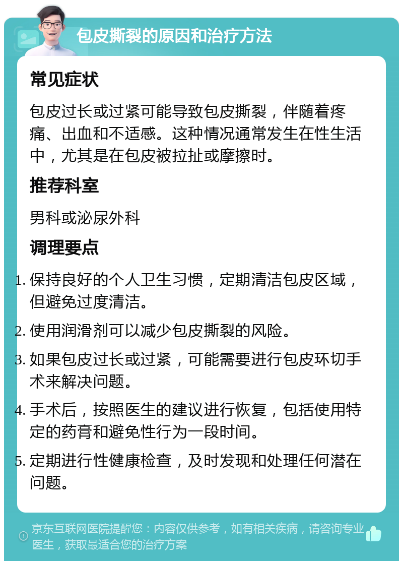 包皮撕裂的原因和治疗方法 常见症状 包皮过长或过紧可能导致包皮撕裂，伴随着疼痛、出血和不适感。这种情况通常发生在性生活中，尤其是在包皮被拉扯或摩擦时。 推荐科室 男科或泌尿外科 调理要点 保持良好的个人卫生习惯，定期清洁包皮区域，但避免过度清洁。 使用润滑剂可以减少包皮撕裂的风险。 如果包皮过长或过紧，可能需要进行包皮环切手术来解决问题。 手术后，按照医生的建议进行恢复，包括使用特定的药膏和避免性行为一段时间。 定期进行性健康检查，及时发现和处理任何潜在问题。