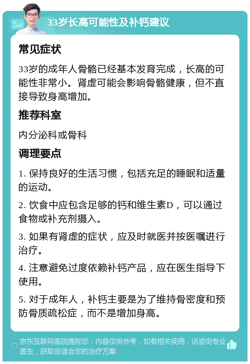 33岁长高可能性及补钙建议 常见症状 33岁的成年人骨骼已经基本发育完成，长高的可能性非常小。肾虚可能会影响骨骼健康，但不直接导致身高增加。 推荐科室 内分泌科或骨科 调理要点 1. 保持良好的生活习惯，包括充足的睡眠和适量的运动。 2. 饮食中应包含足够的钙和维生素D，可以通过食物或补充剂摄入。 3. 如果有肾虚的症状，应及时就医并按医嘱进行治疗。 4. 注意避免过度依赖补钙产品，应在医生指导下使用。 5. 对于成年人，补钙主要是为了维持骨密度和预防骨质疏松症，而不是增加身高。