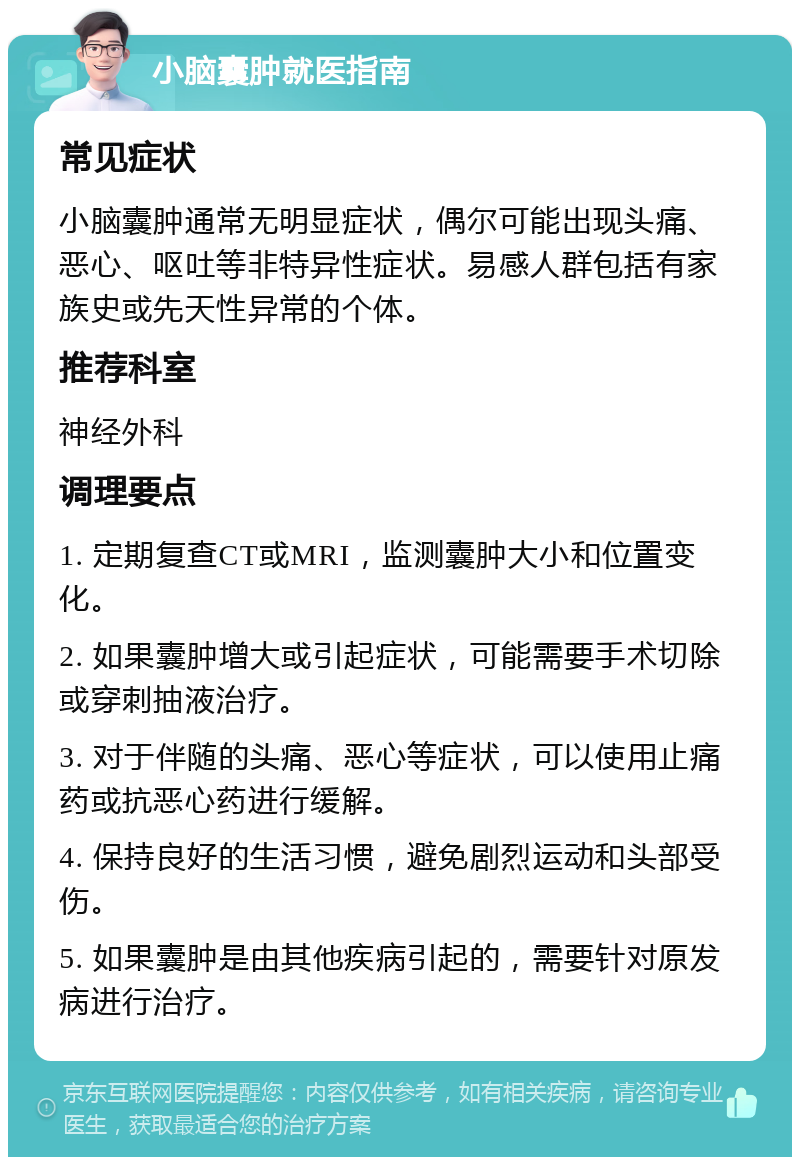 小脑囊肿就医指南 常见症状 小脑囊肿通常无明显症状，偶尔可能出现头痛、恶心、呕吐等非特异性症状。易感人群包括有家族史或先天性异常的个体。 推荐科室 神经外科 调理要点 1. 定期复查CT或MRI，监测囊肿大小和位置变化。 2. 如果囊肿增大或引起症状，可能需要手术切除或穿刺抽液治疗。 3. 对于伴随的头痛、恶心等症状，可以使用止痛药或抗恶心药进行缓解。 4. 保持良好的生活习惯，避免剧烈运动和头部受伤。 5. 如果囊肿是由其他疾病引起的，需要针对原发病进行治疗。