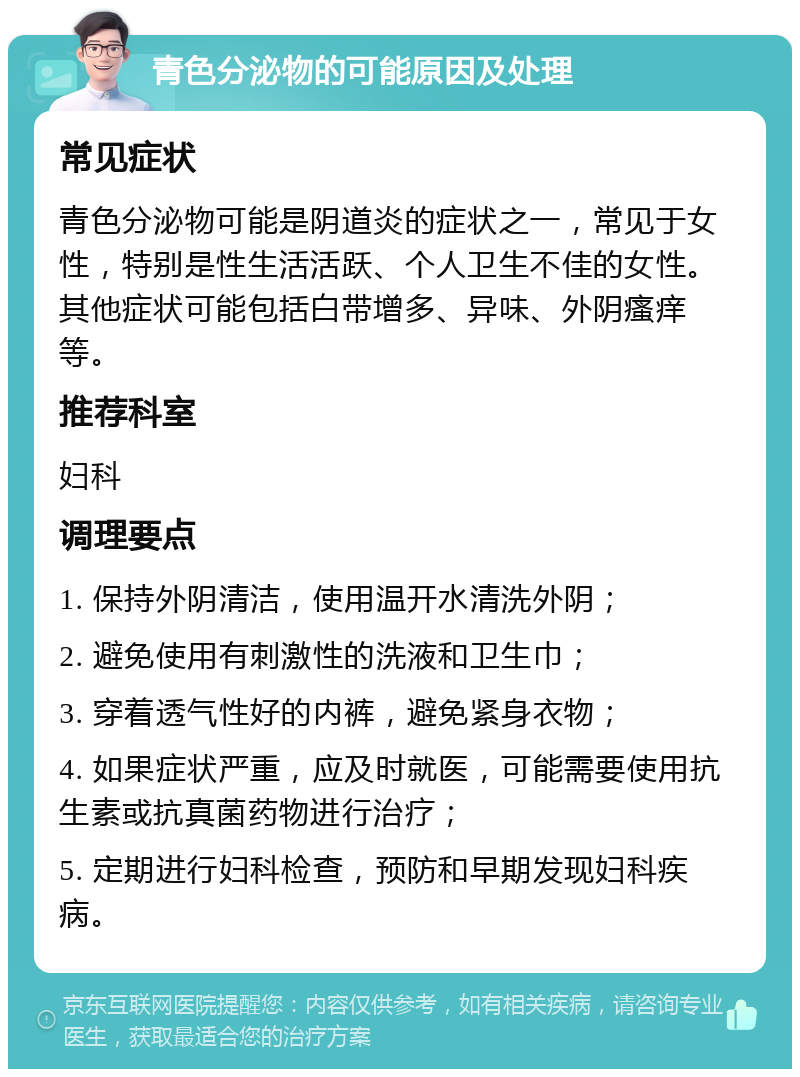 青色分泌物的可能原因及处理 常见症状 青色分泌物可能是阴道炎的症状之一，常见于女性，特别是性生活活跃、个人卫生不佳的女性。其他症状可能包括白带增多、异味、外阴瘙痒等。 推荐科室 妇科 调理要点 1. 保持外阴清洁，使用温开水清洗外阴； 2. 避免使用有刺激性的洗液和卫生巾； 3. 穿着透气性好的内裤，避免紧身衣物； 4. 如果症状严重，应及时就医，可能需要使用抗生素或抗真菌药物进行治疗； 5. 定期进行妇科检查，预防和早期发现妇科疾病。