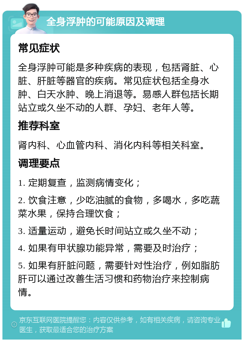 全身浮肿的可能原因及调理 常见症状 全身浮肿可能是多种疾病的表现，包括肾脏、心脏、肝脏等器官的疾病。常见症状包括全身水肿、白天水肿、晚上消退等。易感人群包括长期站立或久坐不动的人群、孕妇、老年人等。 推荐科室 肾内科、心血管内科、消化内科等相关科室。 调理要点 1. 定期复查，监测病情变化； 2. 饮食注意，少吃油腻的食物，多喝水，多吃蔬菜水果，保持合理饮食； 3. 适量运动，避免长时间站立或久坐不动； 4. 如果有甲状腺功能异常，需要及时治疗； 5. 如果有肝脏问题，需要针对性治疗，例如脂肪肝可以通过改善生活习惯和药物治疗来控制病情。