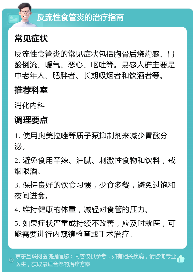 反流性食管炎的治疗指南 常见症状 反流性食管炎的常见症状包括胸骨后烧灼感、胃酸倒流、嗳气、恶心、呕吐等。易感人群主要是中老年人、肥胖者、长期吸烟者和饮酒者等。 推荐科室 消化内科 调理要点 1. 使用奥美拉唑等质子泵抑制剂来减少胃酸分泌。 2. 避免食用辛辣、油腻、刺激性食物和饮料，戒烟限酒。 3. 保持良好的饮食习惯，少食多餐，避免过饱和夜间进食。 4. 维持健康的体重，减轻对食管的压力。 5. 如果症状严重或持续不改善，应及时就医，可能需要进行内窥镜检查或手术治疗。