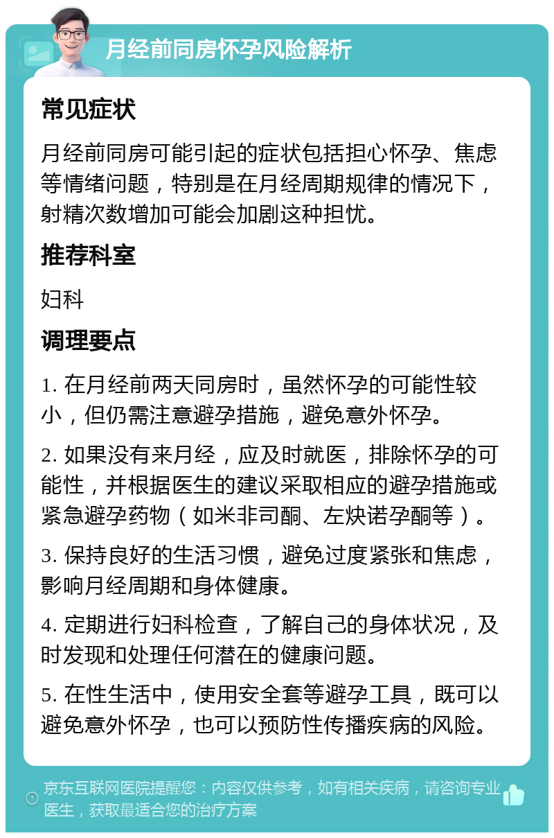 月经前同房怀孕风险解析 常见症状 月经前同房可能引起的症状包括担心怀孕、焦虑等情绪问题，特别是在月经周期规律的情况下，射精次数增加可能会加剧这种担忧。 推荐科室 妇科 调理要点 1. 在月经前两天同房时，虽然怀孕的可能性较小，但仍需注意避孕措施，避免意外怀孕。 2. 如果没有来月经，应及时就医，排除怀孕的可能性，并根据医生的建议采取相应的避孕措施或紧急避孕药物（如米非司酮、左炔诺孕酮等）。 3. 保持良好的生活习惯，避免过度紧张和焦虑，影响月经周期和身体健康。 4. 定期进行妇科检查，了解自己的身体状况，及时发现和处理任何潜在的健康问题。 5. 在性生活中，使用安全套等避孕工具，既可以避免意外怀孕，也可以预防性传播疾病的风险。