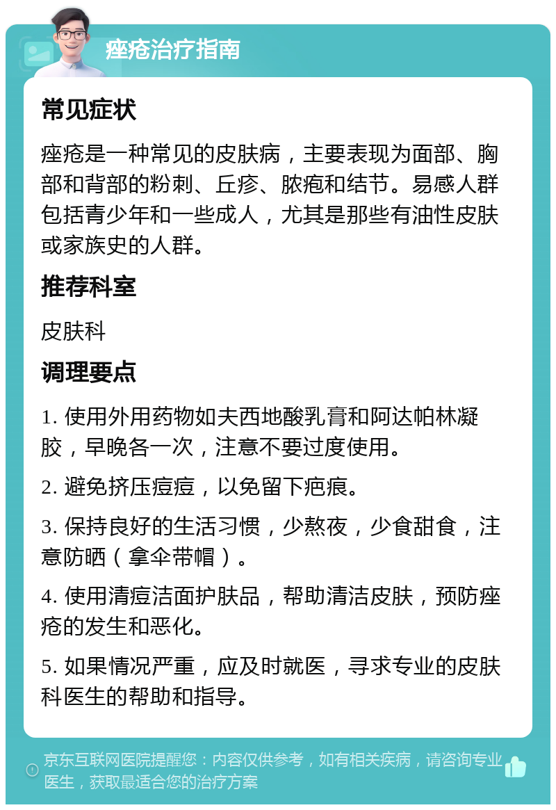 痤疮治疗指南 常见症状 痤疮是一种常见的皮肤病，主要表现为面部、胸部和背部的粉刺、丘疹、脓疱和结节。易感人群包括青少年和一些成人，尤其是那些有油性皮肤或家族史的人群。 推荐科室 皮肤科 调理要点 1. 使用外用药物如夫西地酸乳膏和阿达帕林凝胶，早晚各一次，注意不要过度使用。 2. 避免挤压痘痘，以免留下疤痕。 3. 保持良好的生活习惯，少熬夜，少食甜食，注意防晒（拿伞带帽）。 4. 使用清痘洁面护肤品，帮助清洁皮肤，预防痤疮的发生和恶化。 5. 如果情况严重，应及时就医，寻求专业的皮肤科医生的帮助和指导。