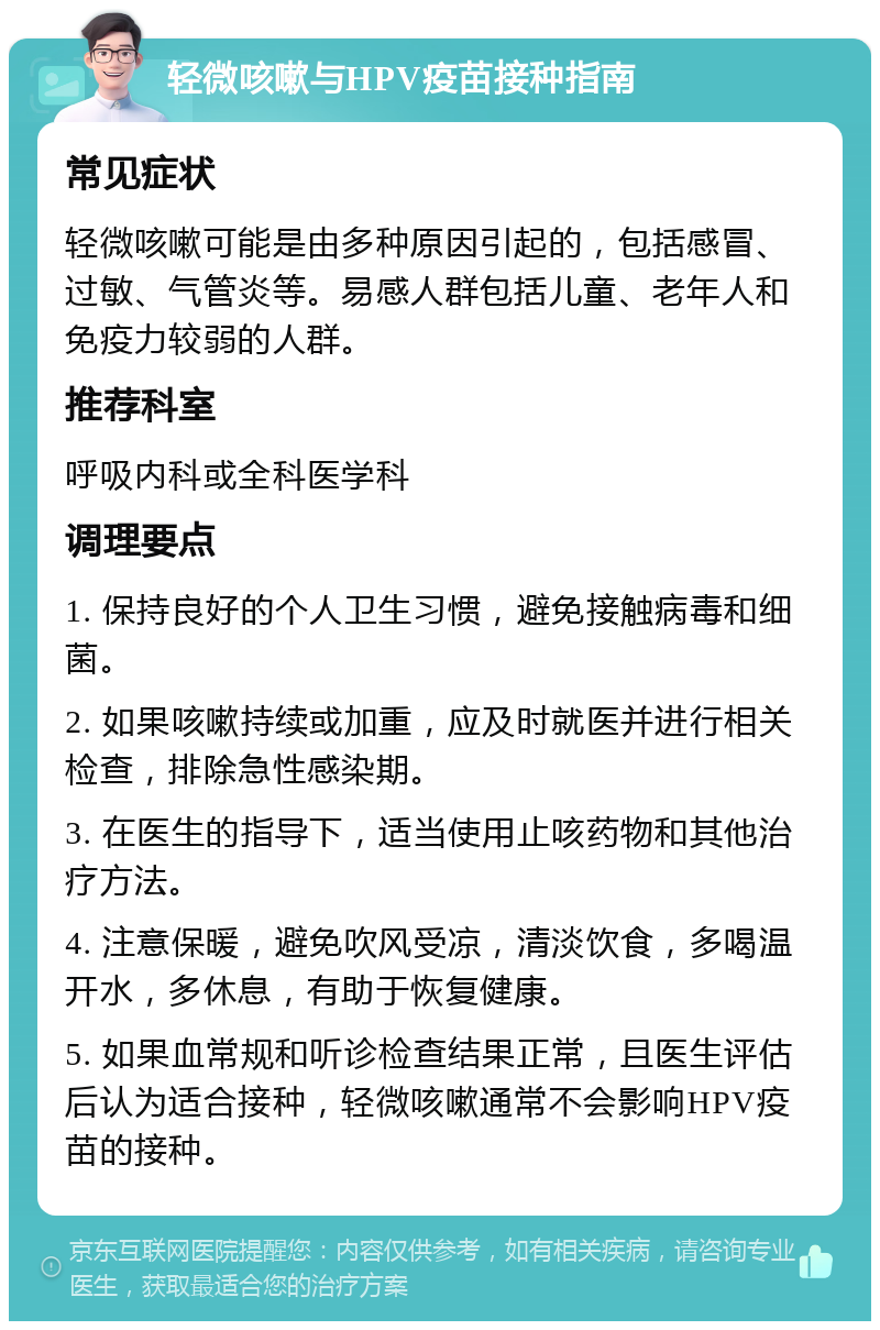 轻微咳嗽与HPV疫苗接种指南 常见症状 轻微咳嗽可能是由多种原因引起的，包括感冒、过敏、气管炎等。易感人群包括儿童、老年人和免疫力较弱的人群。 推荐科室 呼吸内科或全科医学科 调理要点 1. 保持良好的个人卫生习惯，避免接触病毒和细菌。 2. 如果咳嗽持续或加重，应及时就医并进行相关检查，排除急性感染期。 3. 在医生的指导下，适当使用止咳药物和其他治疗方法。 4. 注意保暖，避免吹风受凉，清淡饮食，多喝温开水，多休息，有助于恢复健康。 5. 如果血常规和听诊检查结果正常，且医生评估后认为适合接种，轻微咳嗽通常不会影响HPV疫苗的接种。