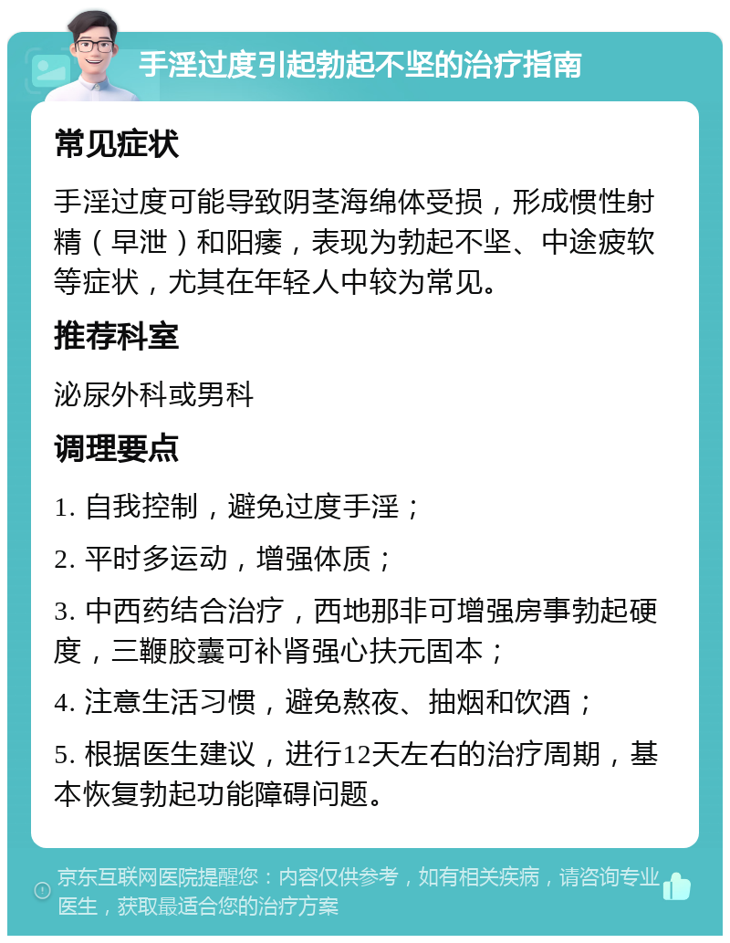 手淫过度引起勃起不坚的治疗指南 常见症状 手淫过度可能导致阴茎海绵体受损，形成惯性射精（早泄）和阳痿，表现为勃起不坚、中途疲软等症状，尤其在年轻人中较为常见。 推荐科室 泌尿外科或男科 调理要点 1. 自我控制，避免过度手淫； 2. 平时多运动，增强体质； 3. 中西药结合治疗，西地那非可增强房事勃起硬度，三鞭胶囊可补肾强心扶元固本； 4. 注意生活习惯，避免熬夜、抽烟和饮酒； 5. 根据医生建议，进行12天左右的治疗周期，基本恢复勃起功能障碍问题。