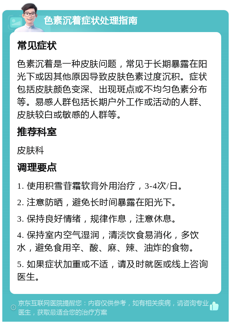 色素沉着症状处理指南 常见症状 色素沉着是一种皮肤问题，常见于长期暴露在阳光下或因其他原因导致皮肤色素过度沉积。症状包括皮肤颜色变深、出现斑点或不均匀色素分布等。易感人群包括长期户外工作或活动的人群、皮肤较白或敏感的人群等。 推荐科室 皮肤科 调理要点 1. 使用积雪苷霜软膏外用治疗，3-4次/日。 2. 注意防晒，避免长时间暴露在阳光下。 3. 保持良好情绪，规律作息，注意休息。 4. 保持室内空气湿润，清淡饮食易消化，多饮水，避免食用辛、酸、麻、辣、油炸的食物。 5. 如果症状加重或不适，请及时就医或线上咨询医生。