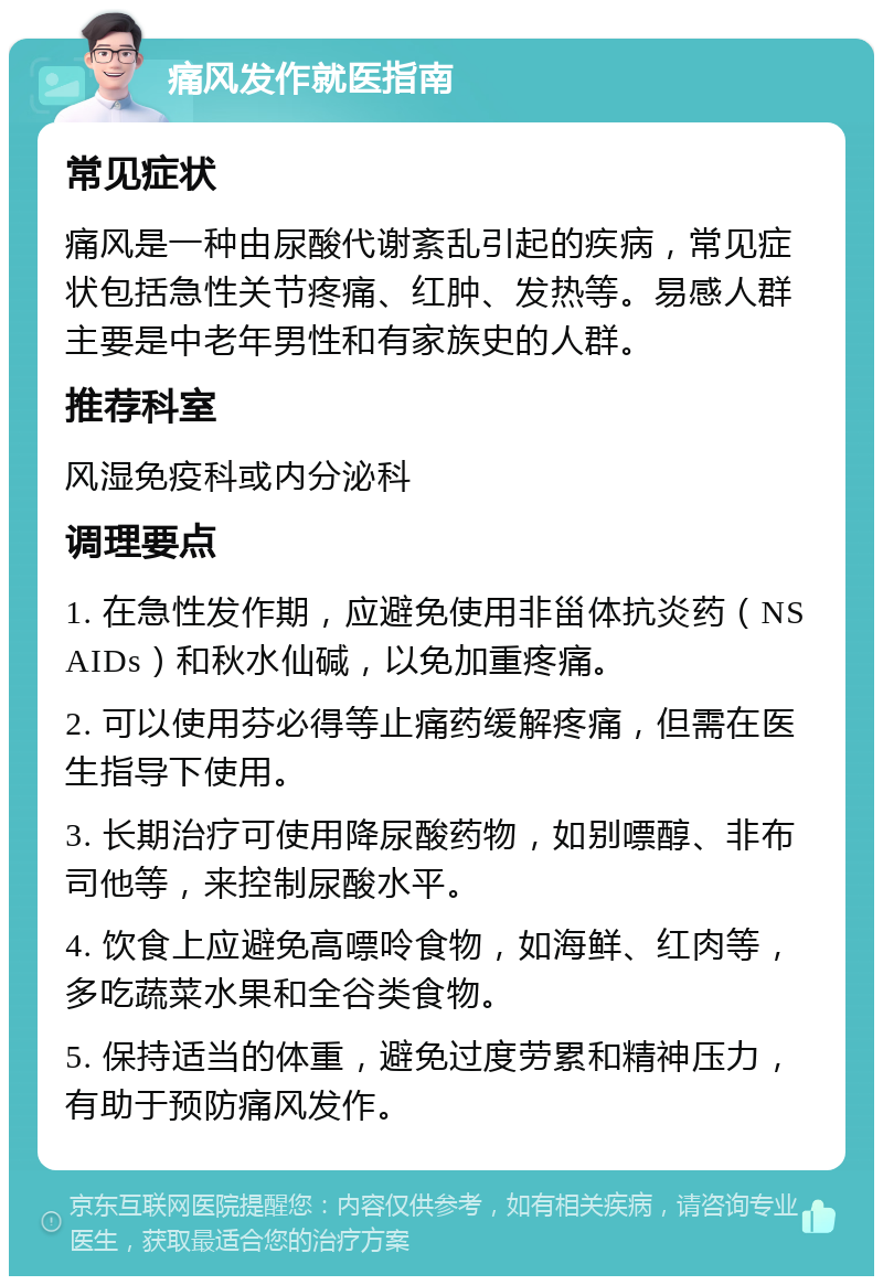 痛风发作就医指南 常见症状 痛风是一种由尿酸代谢紊乱引起的疾病，常见症状包括急性关节疼痛、红肿、发热等。易感人群主要是中老年男性和有家族史的人群。 推荐科室 风湿免疫科或内分泌科 调理要点 1. 在急性发作期，应避免使用非甾体抗炎药（NSAIDs）和秋水仙碱，以免加重疼痛。 2. 可以使用芬必得等止痛药缓解疼痛，但需在医生指导下使用。 3. 长期治疗可使用降尿酸药物，如别嘌醇、非布司他等，来控制尿酸水平。 4. 饮食上应避免高嘌呤食物，如海鲜、红肉等，多吃蔬菜水果和全谷类食物。 5. 保持适当的体重，避免过度劳累和精神压力，有助于预防痛风发作。