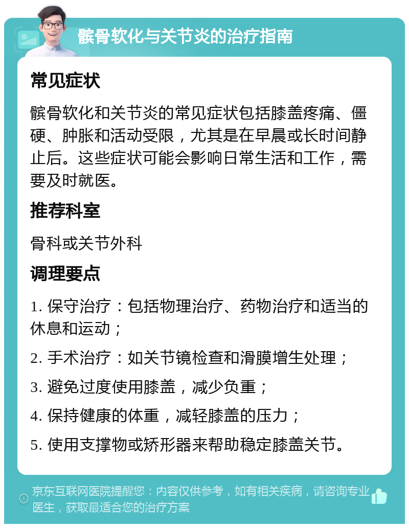 髌骨软化与关节炎的治疗指南 常见症状 髌骨软化和关节炎的常见症状包括膝盖疼痛、僵硬、肿胀和活动受限，尤其是在早晨或长时间静止后。这些症状可能会影响日常生活和工作，需要及时就医。 推荐科室 骨科或关节外科 调理要点 1. 保守治疗：包括物理治疗、药物治疗和适当的休息和运动； 2. 手术治疗：如关节镜检查和滑膜增生处理； 3. 避免过度使用膝盖，减少负重； 4. 保持健康的体重，减轻膝盖的压力； 5. 使用支撑物或矫形器来帮助稳定膝盖关节。