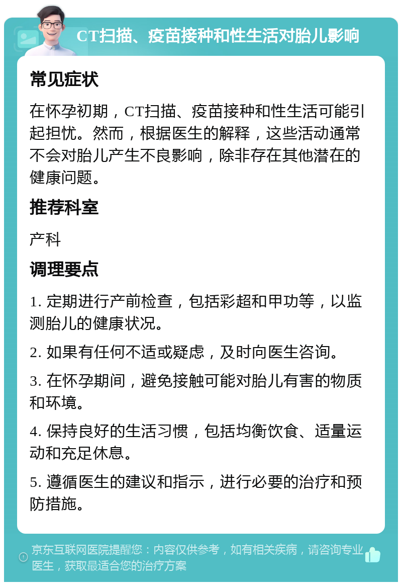 CT扫描、疫苗接种和性生活对胎儿影响 常见症状 在怀孕初期，CT扫描、疫苗接种和性生活可能引起担忧。然而，根据医生的解释，这些活动通常不会对胎儿产生不良影响，除非存在其他潜在的健康问题。 推荐科室 产科 调理要点 1. 定期进行产前检查，包括彩超和甲功等，以监测胎儿的健康状况。 2. 如果有任何不适或疑虑，及时向医生咨询。 3. 在怀孕期间，避免接触可能对胎儿有害的物质和环境。 4. 保持良好的生活习惯，包括均衡饮食、适量运动和充足休息。 5. 遵循医生的建议和指示，进行必要的治疗和预防措施。