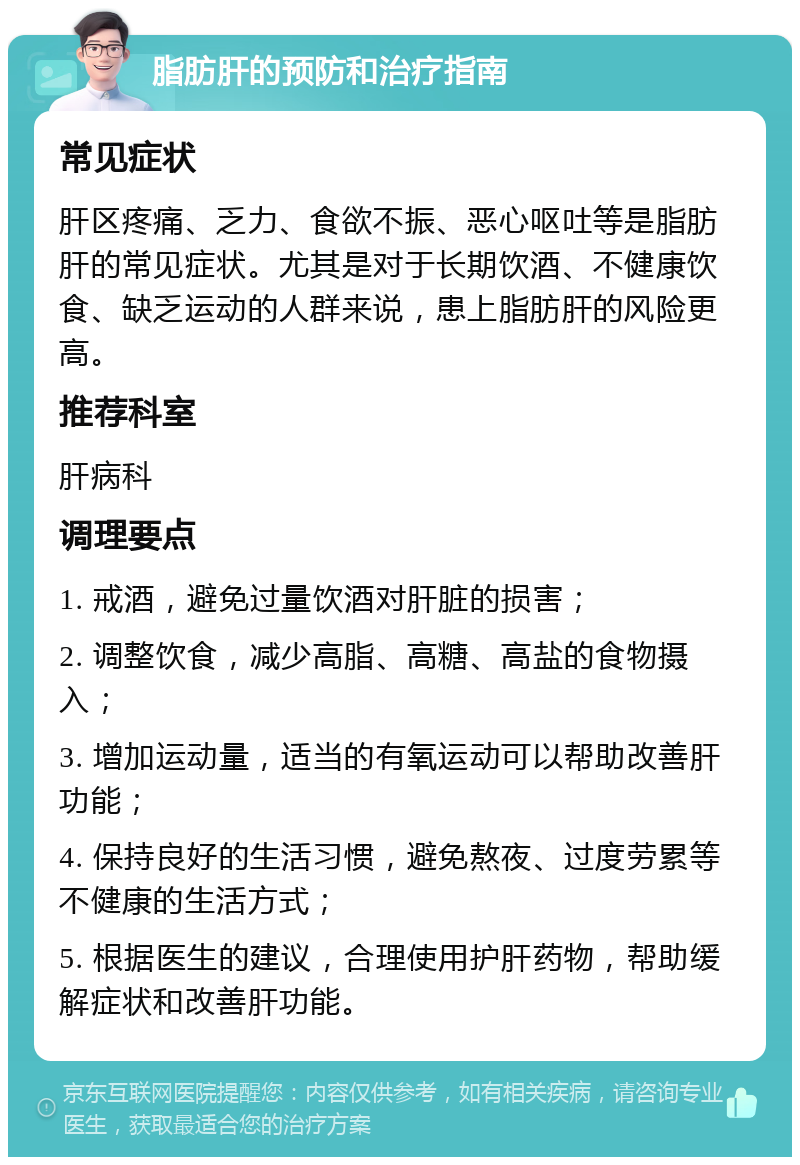 脂肪肝的预防和治疗指南 常见症状 肝区疼痛、乏力、食欲不振、恶心呕吐等是脂肪肝的常见症状。尤其是对于长期饮酒、不健康饮食、缺乏运动的人群来说，患上脂肪肝的风险更高。 推荐科室 肝病科 调理要点 1. 戒酒，避免过量饮酒对肝脏的损害； 2. 调整饮食，减少高脂、高糖、高盐的食物摄入； 3. 增加运动量，适当的有氧运动可以帮助改善肝功能； 4. 保持良好的生活习惯，避免熬夜、过度劳累等不健康的生活方式； 5. 根据医生的建议，合理使用护肝药物，帮助缓解症状和改善肝功能。