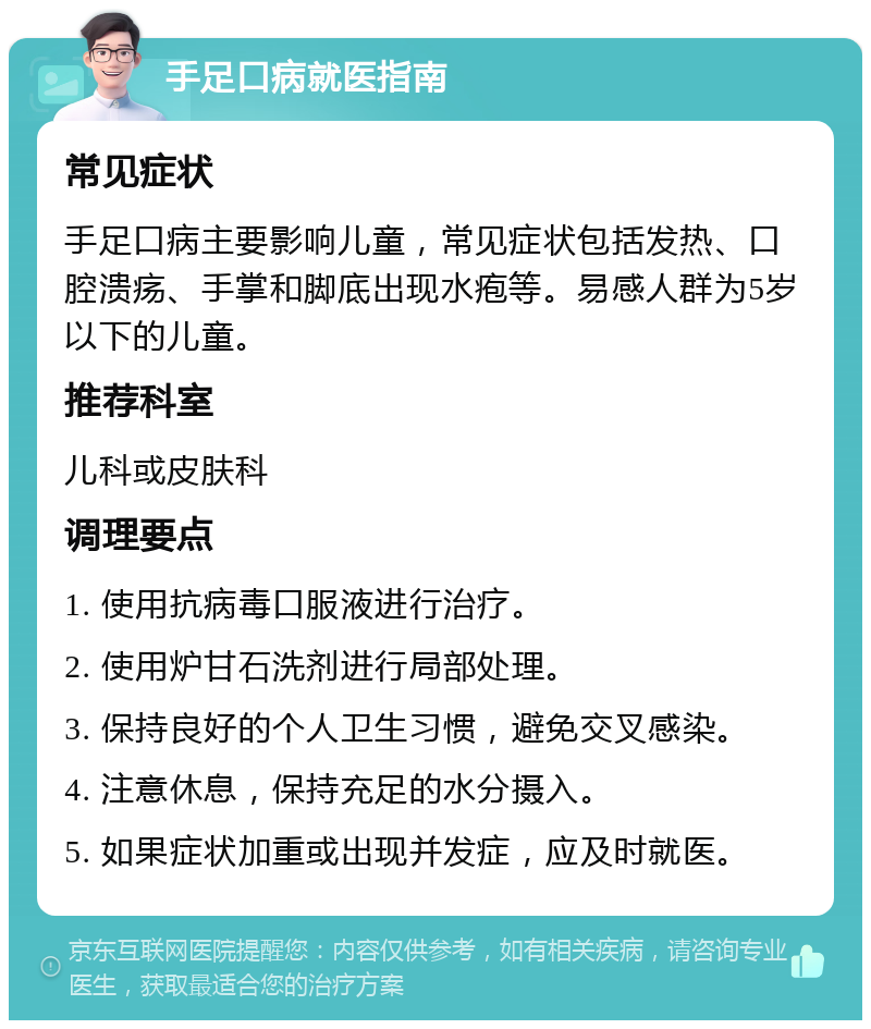 手足口病就医指南 常见症状 手足口病主要影响儿童，常见症状包括发热、口腔溃疡、手掌和脚底出现水疱等。易感人群为5岁以下的儿童。 推荐科室 儿科或皮肤科 调理要点 1. 使用抗病毒口服液进行治疗。 2. 使用炉甘石洗剂进行局部处理。 3. 保持良好的个人卫生习惯，避免交叉感染。 4. 注意休息，保持充足的水分摄入。 5. 如果症状加重或出现并发症，应及时就医。