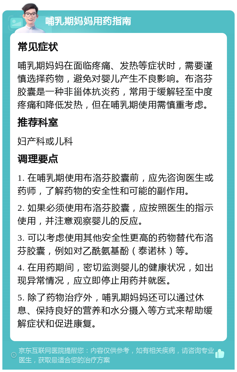 哺乳期妈妈用药指南 常见症状 哺乳期妈妈在面临疼痛、发热等症状时，需要谨慎选择药物，避免对婴儿产生不良影响。布洛芬胶囊是一种非甾体抗炎药，常用于缓解轻至中度疼痛和降低发热，但在哺乳期使用需慎重考虑。 推荐科室 妇产科或儿科 调理要点 1. 在哺乳期使用布洛芬胶囊前，应先咨询医生或药师，了解药物的安全性和可能的副作用。 2. 如果必须使用布洛芬胶囊，应按照医生的指示使用，并注意观察婴儿的反应。 3. 可以考虑使用其他安全性更高的药物替代布洛芬胶囊，例如对乙酰氨基酚（泰诺林）等。 4. 在用药期间，密切监测婴儿的健康状况，如出现异常情况，应立即停止用药并就医。 5. 除了药物治疗外，哺乳期妈妈还可以通过休息、保持良好的营养和水分摄入等方式来帮助缓解症状和促进康复。