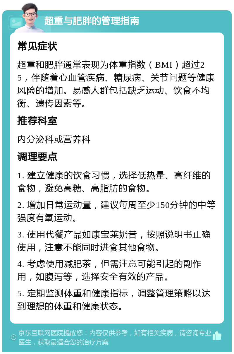 超重与肥胖的管理指南 常见症状 超重和肥胖通常表现为体重指数（BMI）超过25，伴随着心血管疾病、糖尿病、关节问题等健康风险的增加。易感人群包括缺乏运动、饮食不均衡、遗传因素等。 推荐科室 内分泌科或营养科 调理要点 1. 建立健康的饮食习惯，选择低热量、高纤维的食物，避免高糖、高脂肪的食物。 2. 增加日常运动量，建议每周至少150分钟的中等强度有氧运动。 3. 使用代餐产品如康宝莱奶昔，按照说明书正确使用，注意不能同时进食其他食物。 4. 考虑使用减肥茶，但需注意可能引起的副作用，如腹泻等，选择安全有效的产品。 5. 定期监测体重和健康指标，调整管理策略以达到理想的体重和健康状态。