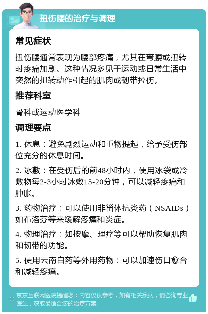 扭伤腰的治疗与调理 常见症状 扭伤腰通常表现为腰部疼痛，尤其在弯腰或扭转时疼痛加剧。这种情况多见于运动或日常生活中突然的扭转动作引起的肌肉或韧带拉伤。 推荐科室 骨科或运动医学科 调理要点 1. 休息：避免剧烈运动和重物提起，给予受伤部位充分的休息时间。 2. 冰敷：在受伤后的前48小时内，使用冰袋或冷敷物每2-3小时冰敷15-20分钟，可以减轻疼痛和肿胀。 3. 药物治疗：可以使用非甾体抗炎药（NSAIDs）如布洛芬等来缓解疼痛和炎症。 4. 物理治疗：如按摩、理疗等可以帮助恢复肌肉和韧带的功能。 5. 使用云南白药等外用药物：可以加速伤口愈合和减轻疼痛。