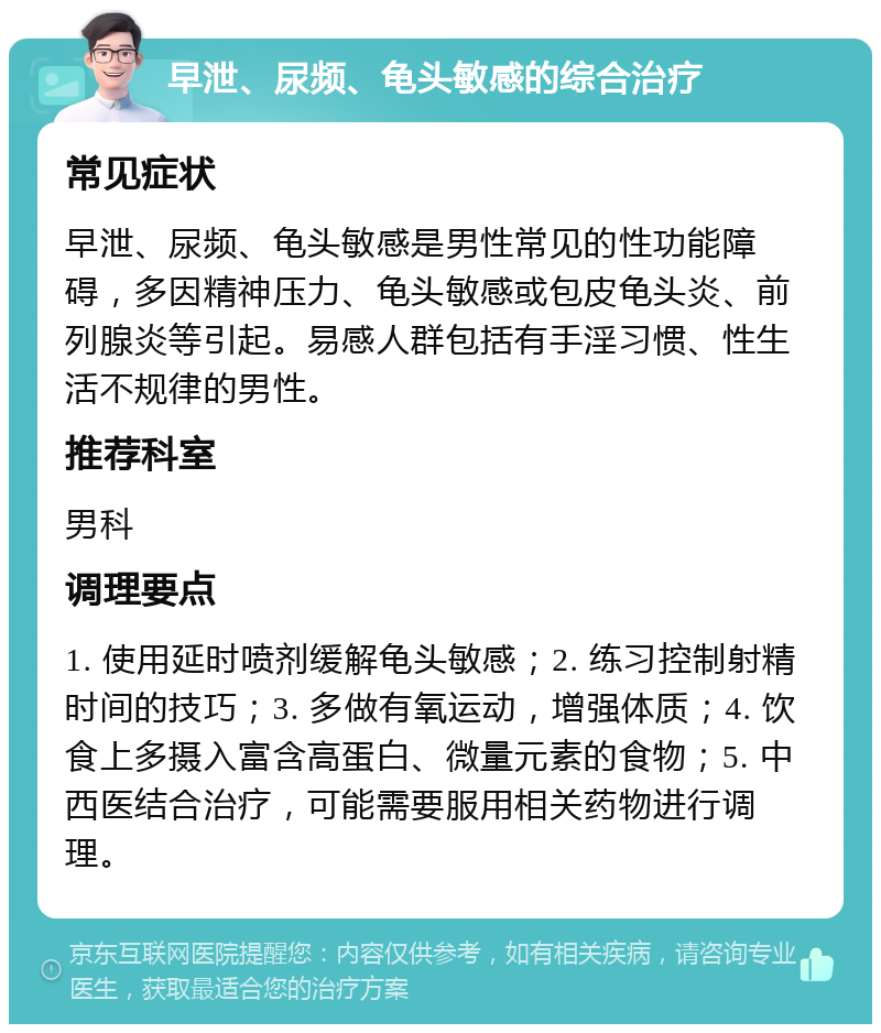 早泄、尿频、龟头敏感的综合治疗 常见症状 早泄、尿频、龟头敏感是男性常见的性功能障碍，多因精神压力、龟头敏感或包皮龟头炎、前列腺炎等引起。易感人群包括有手淫习惯、性生活不规律的男性。 推荐科室 男科 调理要点 1. 使用延时喷剂缓解龟头敏感；2. 练习控制射精时间的技巧；3. 多做有氧运动，增强体质；4. 饮食上多摄入富含高蛋白、微量元素的食物；5. 中西医结合治疗，可能需要服用相关药物进行调理。