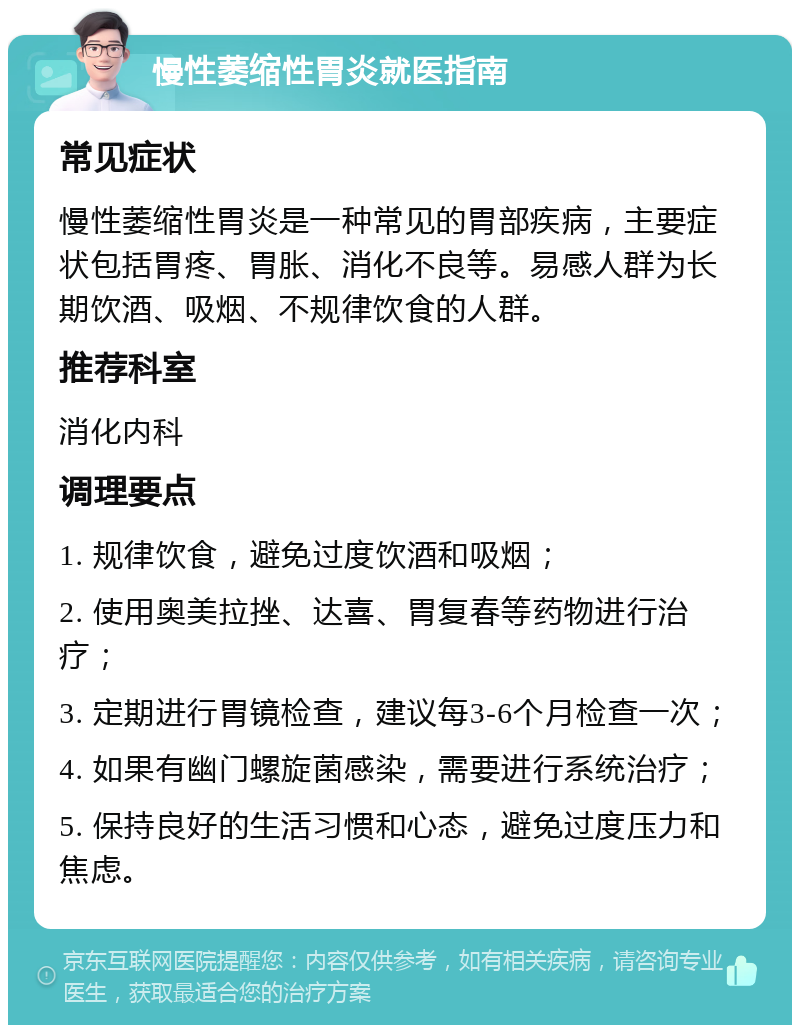 慢性萎缩性胃炎就医指南 常见症状 慢性萎缩性胃炎是一种常见的胃部疾病，主要症状包括胃疼、胃胀、消化不良等。易感人群为长期饮酒、吸烟、不规律饮食的人群。 推荐科室 消化内科 调理要点 1. 规律饮食，避免过度饮酒和吸烟； 2. 使用奥美拉挫、达喜、胃复春等药物进行治疗； 3. 定期进行胃镜检查，建议每3-6个月检查一次； 4. 如果有幽门螺旋菌感染，需要进行系统治疗； 5. 保持良好的生活习惯和心态，避免过度压力和焦虑。