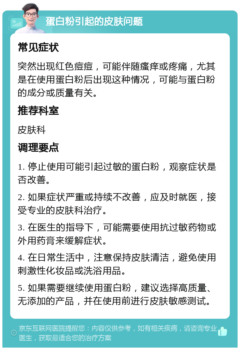 蛋白粉引起的皮肤问题 常见症状 突然出现红色痘痘，可能伴随瘙痒或疼痛，尤其是在使用蛋白粉后出现这种情况，可能与蛋白粉的成分或质量有关。 推荐科室 皮肤科 调理要点 1. 停止使用可能引起过敏的蛋白粉，观察症状是否改善。 2. 如果症状严重或持续不改善，应及时就医，接受专业的皮肤科治疗。 3. 在医生的指导下，可能需要使用抗过敏药物或外用药膏来缓解症状。 4. 在日常生活中，注意保持皮肤清洁，避免使用刺激性化妆品或洗浴用品。 5. 如果需要继续使用蛋白粉，建议选择高质量、无添加的产品，并在使用前进行皮肤敏感测试。