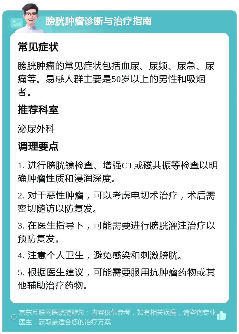 膀胱肿瘤诊断与治疗指南 常见症状 膀胱肿瘤的常见症状包括血尿、尿频、尿急、尿痛等。易感人群主要是50岁以上的男性和吸烟者。 推荐科室 泌尿外科 调理要点 1. 进行膀胱镜检查、增强CT或磁共振等检查以明确肿瘤性质和浸润深度。 2. 对于恶性肿瘤，可以考虑电切术治疗，术后需密切随访以防复发。 3. 在医生指导下，可能需要进行膀胱灌注治疗以预防复发。 4. 注意个人卫生，避免感染和刺激膀胱。 5. 根据医生建议，可能需要服用抗肿瘤药物或其他辅助治疗药物。