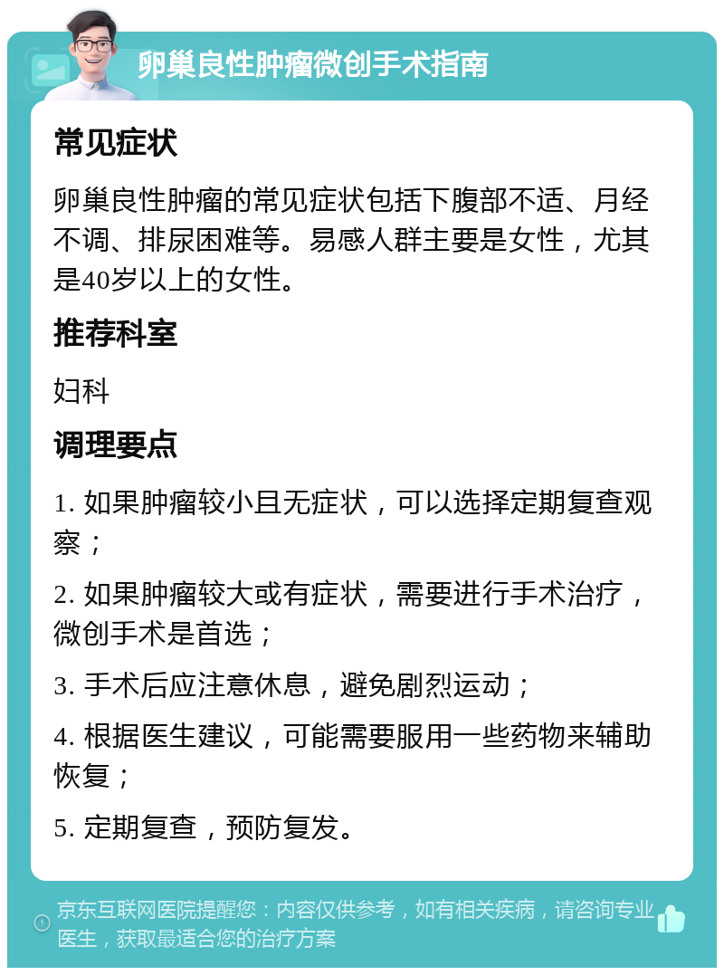 卵巢良性肿瘤微创手术指南 常见症状 卵巢良性肿瘤的常见症状包括下腹部不适、月经不调、排尿困难等。易感人群主要是女性，尤其是40岁以上的女性。 推荐科室 妇科 调理要点 1. 如果肿瘤较小且无症状，可以选择定期复查观察； 2. 如果肿瘤较大或有症状，需要进行手术治疗，微创手术是首选； 3. 手术后应注意休息，避免剧烈运动； 4. 根据医生建议，可能需要服用一些药物来辅助恢复； 5. 定期复查，预防复发。