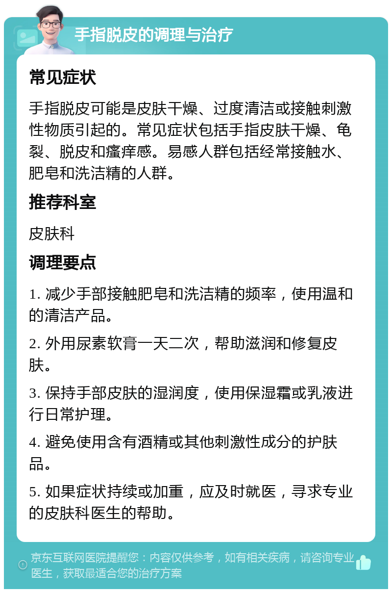 手指脱皮的调理与治疗 常见症状 手指脱皮可能是皮肤干燥、过度清洁或接触刺激性物质引起的。常见症状包括手指皮肤干燥、龟裂、脱皮和瘙痒感。易感人群包括经常接触水、肥皂和洗洁精的人群。 推荐科室 皮肤科 调理要点 1. 减少手部接触肥皂和洗洁精的频率，使用温和的清洁产品。 2. 外用尿素软膏一天二次，帮助滋润和修复皮肤。 3. 保持手部皮肤的湿润度，使用保湿霜或乳液进行日常护理。 4. 避免使用含有酒精或其他刺激性成分的护肤品。 5. 如果症状持续或加重，应及时就医，寻求专业的皮肤科医生的帮助。