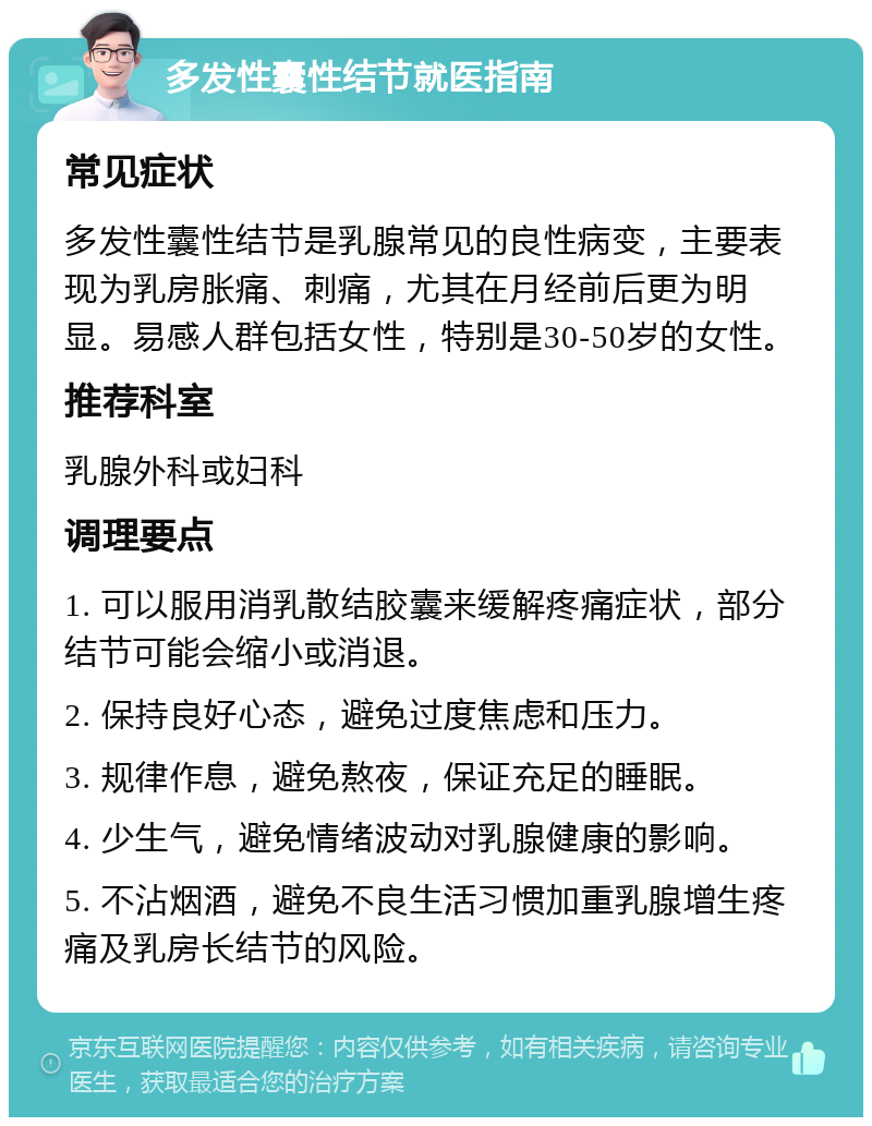 多发性囊性结节就医指南 常见症状 多发性囊性结节是乳腺常见的良性病变，主要表现为乳房胀痛、刺痛，尤其在月经前后更为明显。易感人群包括女性，特别是30-50岁的女性。 推荐科室 乳腺外科或妇科 调理要点 1. 可以服用消乳散结胶囊来缓解疼痛症状，部分结节可能会缩小或消退。 2. 保持良好心态，避免过度焦虑和压力。 3. 规律作息，避免熬夜，保证充足的睡眠。 4. 少生气，避免情绪波动对乳腺健康的影响。 5. 不沾烟酒，避免不良生活习惯加重乳腺增生疼痛及乳房长结节的风险。