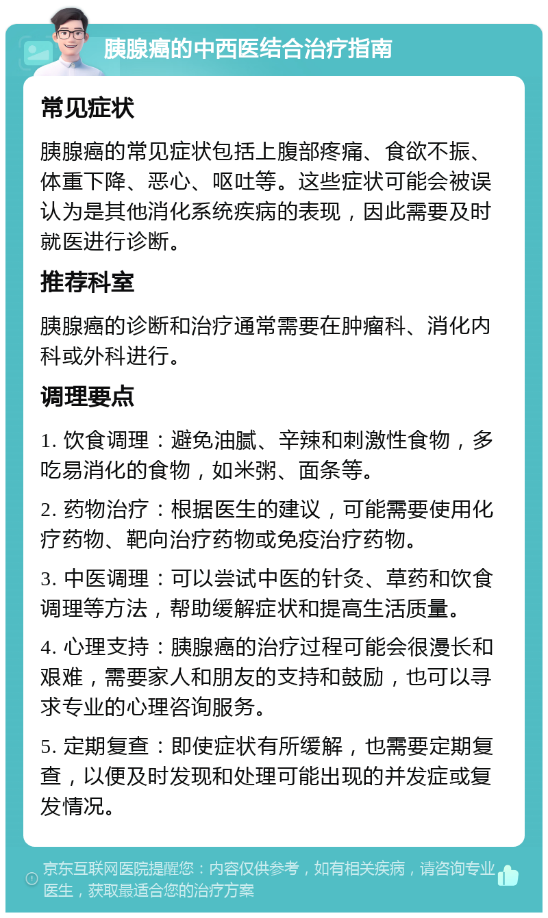 胰腺癌的中西医结合治疗指南 常见症状 胰腺癌的常见症状包括上腹部疼痛、食欲不振、体重下降、恶心、呕吐等。这些症状可能会被误认为是其他消化系统疾病的表现，因此需要及时就医进行诊断。 推荐科室 胰腺癌的诊断和治疗通常需要在肿瘤科、消化内科或外科进行。 调理要点 1. 饮食调理：避免油腻、辛辣和刺激性食物，多吃易消化的食物，如米粥、面条等。 2. 药物治疗：根据医生的建议，可能需要使用化疗药物、靶向治疗药物或免疫治疗药物。 3. 中医调理：可以尝试中医的针灸、草药和饮食调理等方法，帮助缓解症状和提高生活质量。 4. 心理支持：胰腺癌的治疗过程可能会很漫长和艰难，需要家人和朋友的支持和鼓励，也可以寻求专业的心理咨询服务。 5. 定期复查：即使症状有所缓解，也需要定期复查，以便及时发现和处理可能出现的并发症或复发情况。