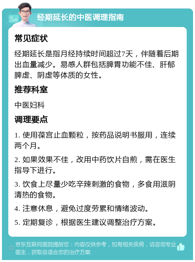 经期延长的中医调理指南 常见症状 经期延长是指月经持续时间超过7天，伴随着后期出血量减少。易感人群包括脾胃功能不佳、肝郁脾虚、阴虚等体质的女性。 推荐科室 中医妇科 调理要点 1. 使用葆宫止血颗粒，按药品说明书服用，连续两个月。 2. 如果效果不佳，改用中药饮片自煎，需在医生指导下进行。 3. 饮食上尽量少吃辛辣刺激的食物，多食用滋阴清热的食物。 4. 注意休息，避免过度劳累和情绪波动。 5. 定期复诊，根据医生建议调整治疗方案。