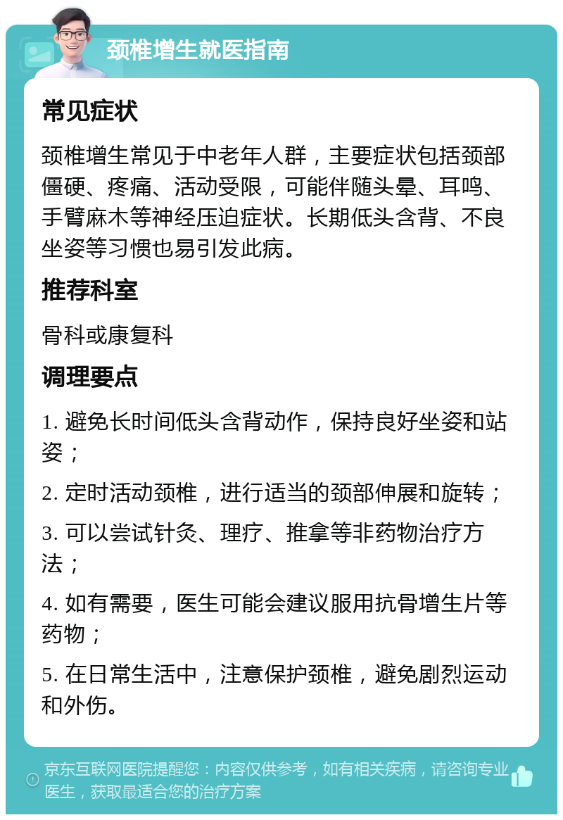 颈椎增生就医指南 常见症状 颈椎增生常见于中老年人群，主要症状包括颈部僵硬、疼痛、活动受限，可能伴随头晕、耳鸣、手臂麻木等神经压迫症状。长期低头含背、不良坐姿等习惯也易引发此病。 推荐科室 骨科或康复科 调理要点 1. 避免长时间低头含背动作，保持良好坐姿和站姿； 2. 定时活动颈椎，进行适当的颈部伸展和旋转； 3. 可以尝试针灸、理疗、推拿等非药物治疗方法； 4. 如有需要，医生可能会建议服用抗骨增生片等药物； 5. 在日常生活中，注意保护颈椎，避免剧烈运动和外伤。