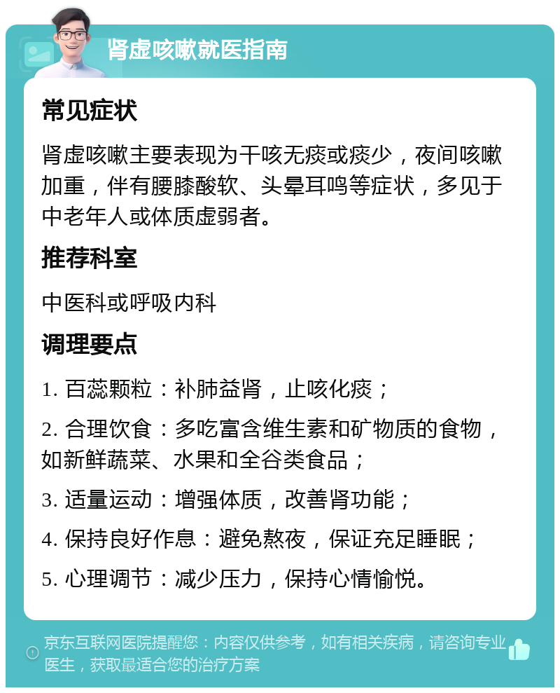 肾虚咳嗽就医指南 常见症状 肾虚咳嗽主要表现为干咳无痰或痰少，夜间咳嗽加重，伴有腰膝酸软、头晕耳鸣等症状，多见于中老年人或体质虚弱者。 推荐科室 中医科或呼吸内科 调理要点 1. 百蕊颗粒：补肺益肾，止咳化痰； 2. 合理饮食：多吃富含维生素和矿物质的食物，如新鲜蔬菜、水果和全谷类食品； 3. 适量运动：增强体质，改善肾功能； 4. 保持良好作息：避免熬夜，保证充足睡眠； 5. 心理调节：减少压力，保持心情愉悦。