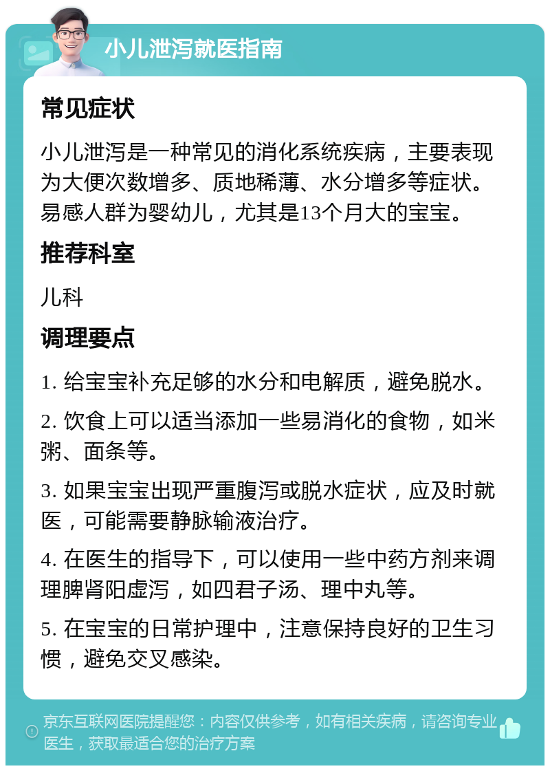 小儿泄泻就医指南 常见症状 小儿泄泻是一种常见的消化系统疾病，主要表现为大便次数增多、质地稀薄、水分增多等症状。易感人群为婴幼儿，尤其是13个月大的宝宝。 推荐科室 儿科 调理要点 1. 给宝宝补充足够的水分和电解质，避免脱水。 2. 饮食上可以适当添加一些易消化的食物，如米粥、面条等。 3. 如果宝宝出现严重腹泻或脱水症状，应及时就医，可能需要静脉输液治疗。 4. 在医生的指导下，可以使用一些中药方剂来调理脾肾阳虚泻，如四君子汤、理中丸等。 5. 在宝宝的日常护理中，注意保持良好的卫生习惯，避免交叉感染。