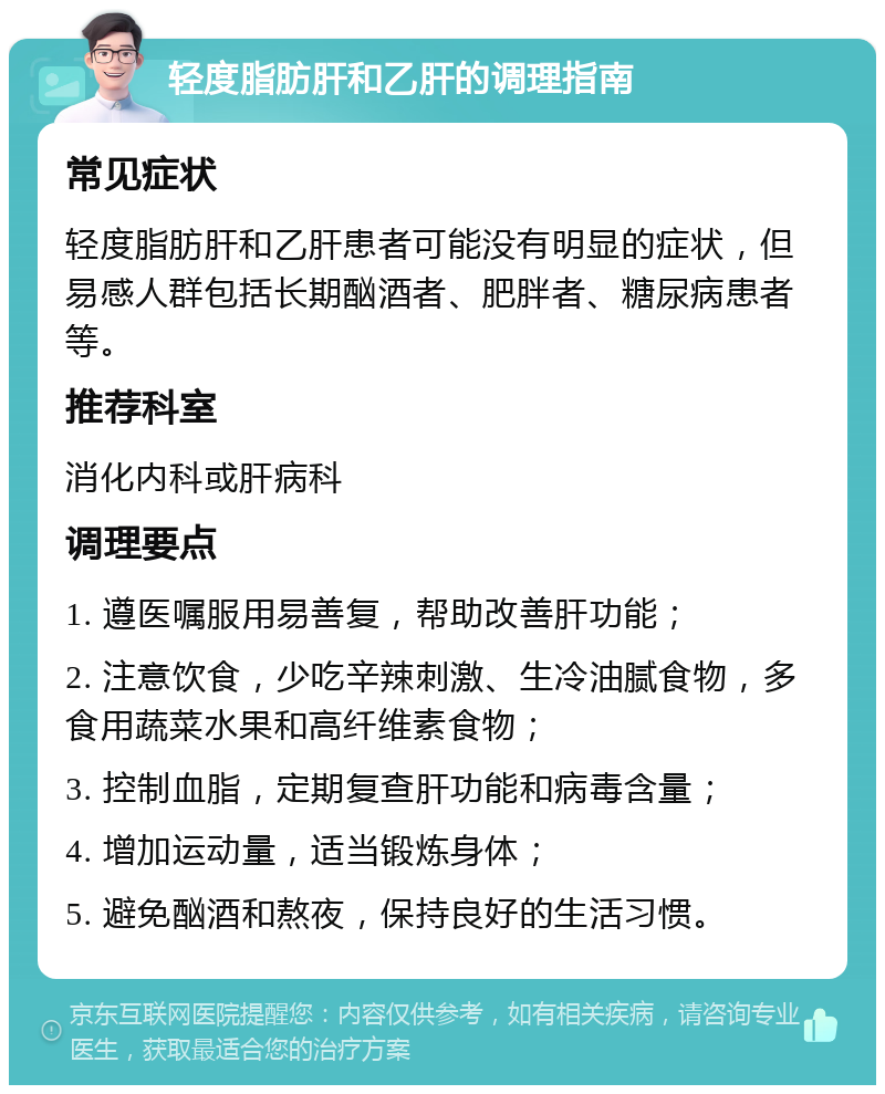 轻度脂肪肝和乙肝的调理指南 常见症状 轻度脂肪肝和乙肝患者可能没有明显的症状，但易感人群包括长期酗酒者、肥胖者、糖尿病患者等。 推荐科室 消化内科或肝病科 调理要点 1. 遵医嘱服用易善复，帮助改善肝功能； 2. 注意饮食，少吃辛辣刺激、生冷油腻食物，多食用蔬菜水果和高纤维素食物； 3. 控制血脂，定期复查肝功能和病毒含量； 4. 增加运动量，适当锻炼身体； 5. 避免酗酒和熬夜，保持良好的生活习惯。