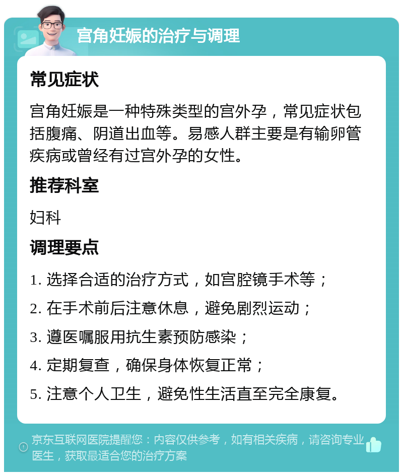 宫角妊娠的治疗与调理 常见症状 宫角妊娠是一种特殊类型的宫外孕，常见症状包括腹痛、阴道出血等。易感人群主要是有输卵管疾病或曾经有过宫外孕的女性。 推荐科室 妇科 调理要点 1. 选择合适的治疗方式，如宫腔镜手术等； 2. 在手术前后注意休息，避免剧烈运动； 3. 遵医嘱服用抗生素预防感染； 4. 定期复查，确保身体恢复正常； 5. 注意个人卫生，避免性生活直至完全康复。